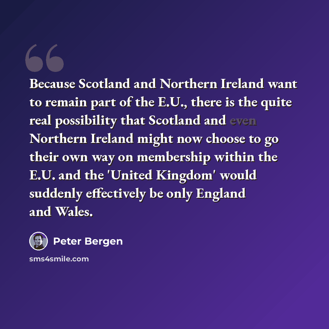 “Because Scotland and Northern Ireland want to remain part of the E.U., there is the quite real possibility that Scotland and even Northern Ireland might now choose to go their own way on membership within the E.U. and the 'United Kingdom' would suddenly effectively be only England and Wales.” quote by Peter Bergen