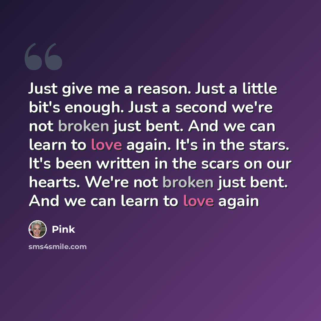 “Just give me a reason. Just a little bit's enough. Just a second we're not broken just bent. And we can learn to love again. It's in the stars. It's been written in the scars on our hearts. We're not broken just bent. And we can learn to love again” quote by Pink