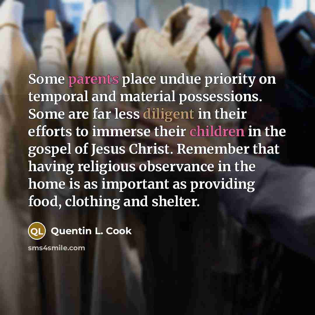 “Some parents place undue priority on temporal and material possessions. Some are far less diligent in their efforts to immerse their children in the gospel of Jesus Christ. Remember that having religious observance in the home is as important as providing food, clothing and shelter.” quote by Quentin L. Cook