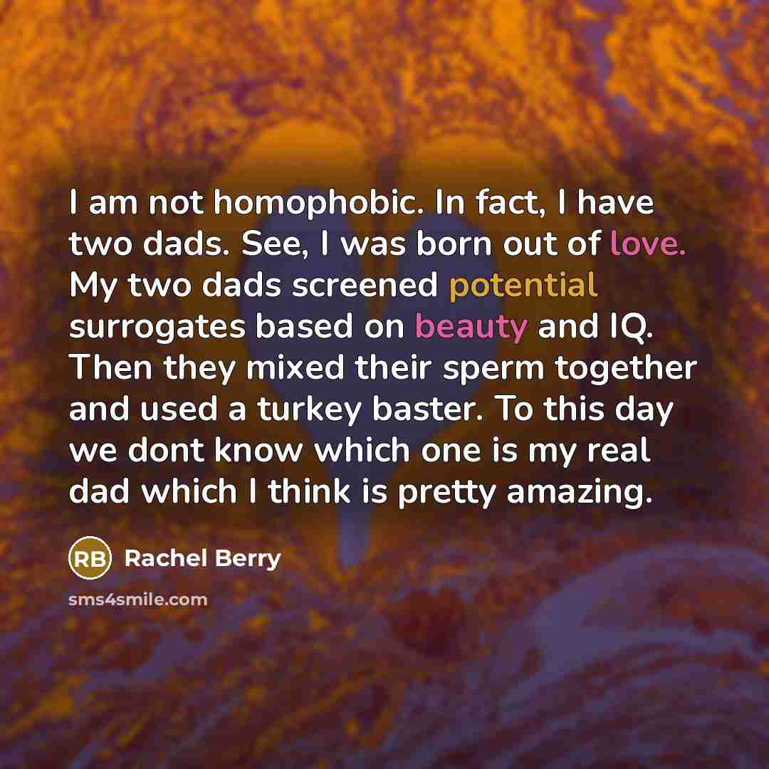 “I am not homophobic. In fact, I have two dads. See, I was born out of love. My two dads screened potential surrogates based on beauty and IQ. Then they mixed their sperm together and used a turkey baster. To this day we dont know which one is my real dad which I think is pretty amazing.” quote by Rachel Berry