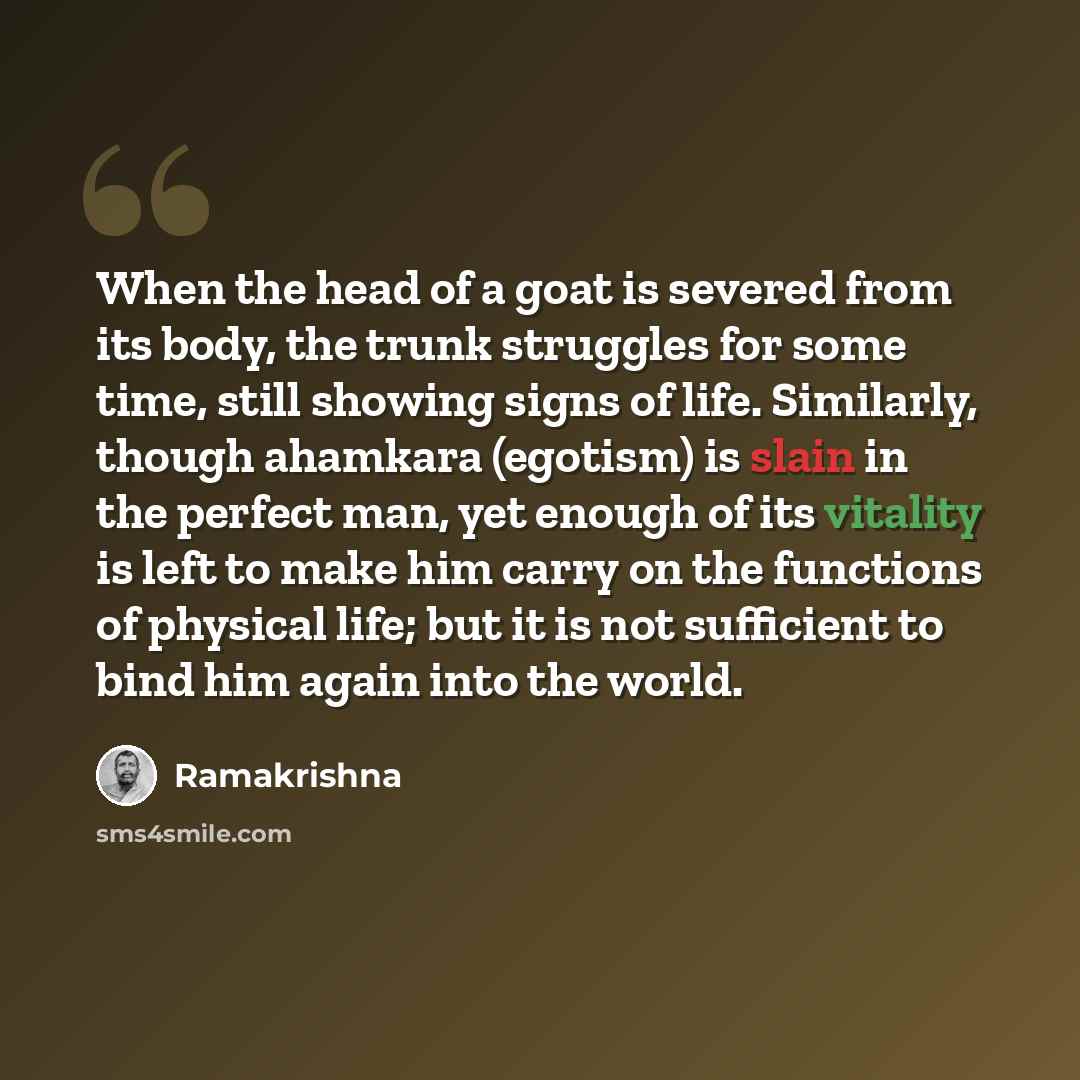 “When the head of a goat is severed from its body, the trunk struggles for some time, still showing signs of life. Similarly, though ahamkara (egotism) is slain in the perfect man, yet enough of its vitality is left to make him carry on the functions of physical life; but it is not sufficient to…” quote by Ramakrishna