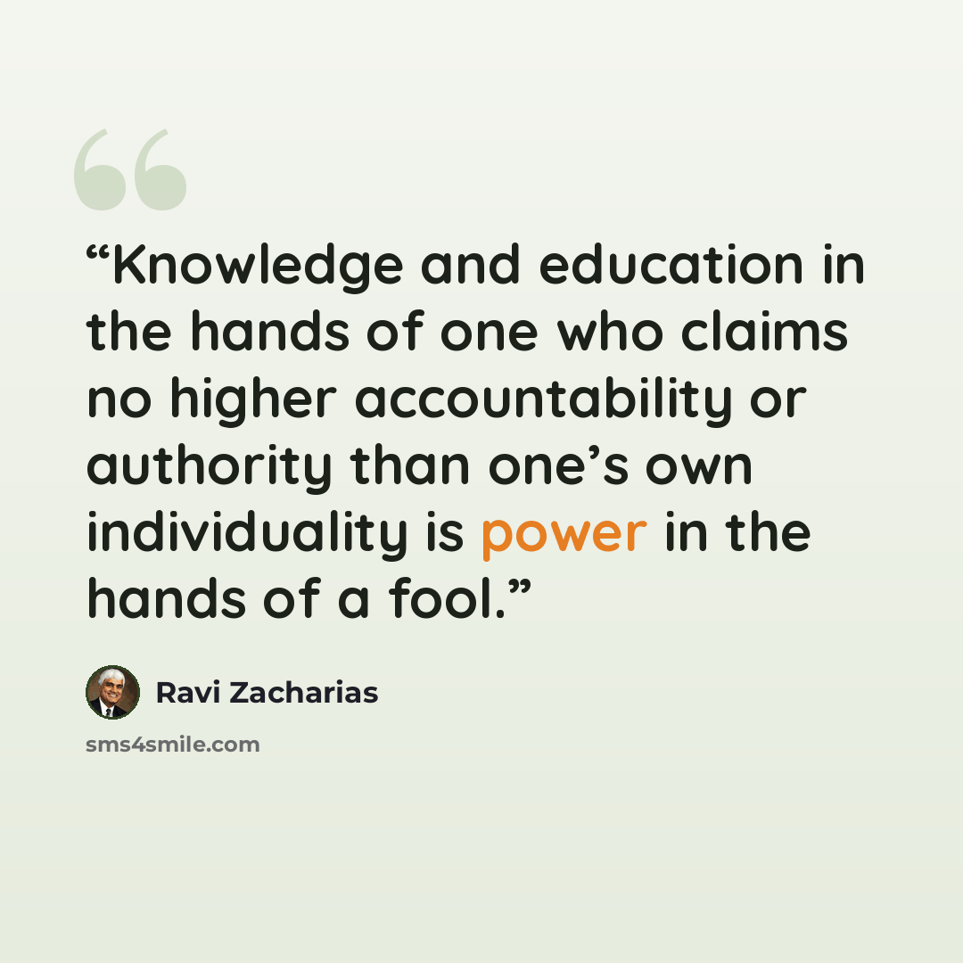 “Knowledge and education in the hands of one who claims no higher accountability or authority than one’s own individuality is power in the hands of a fool.” quote by Ravi Zacharias