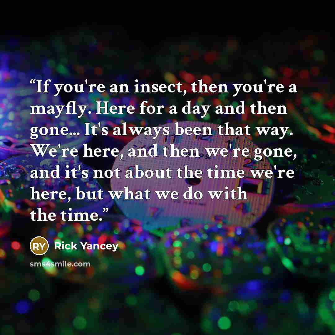 “If you're an insect, then you're a mayfly. Here for a day and then gone... It's always been that way. We're here, and then we're gone, and it's not about the time we're here, but what we do with the time.” quote by Rick Yancey