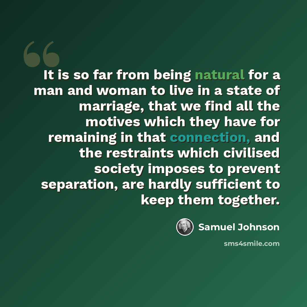“It is so far from being natural for a man and woman to live in a state of marriage, that we find all the motives which they have for remaining in that connection, and the restraints which civilised society imposes to prevent separation, are hardly sufficient to keep them together.” quote by Samuel Johnson