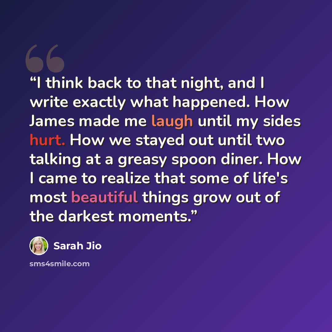 “I think back to that night, and I write exactly what happened. How James made me laugh until my sides hurt. How we stayed out until two talking at a greasy spoon diner. How I came to realize that some of life's most beautiful things grow out of the darkest moments.” quote by Sarah Jio