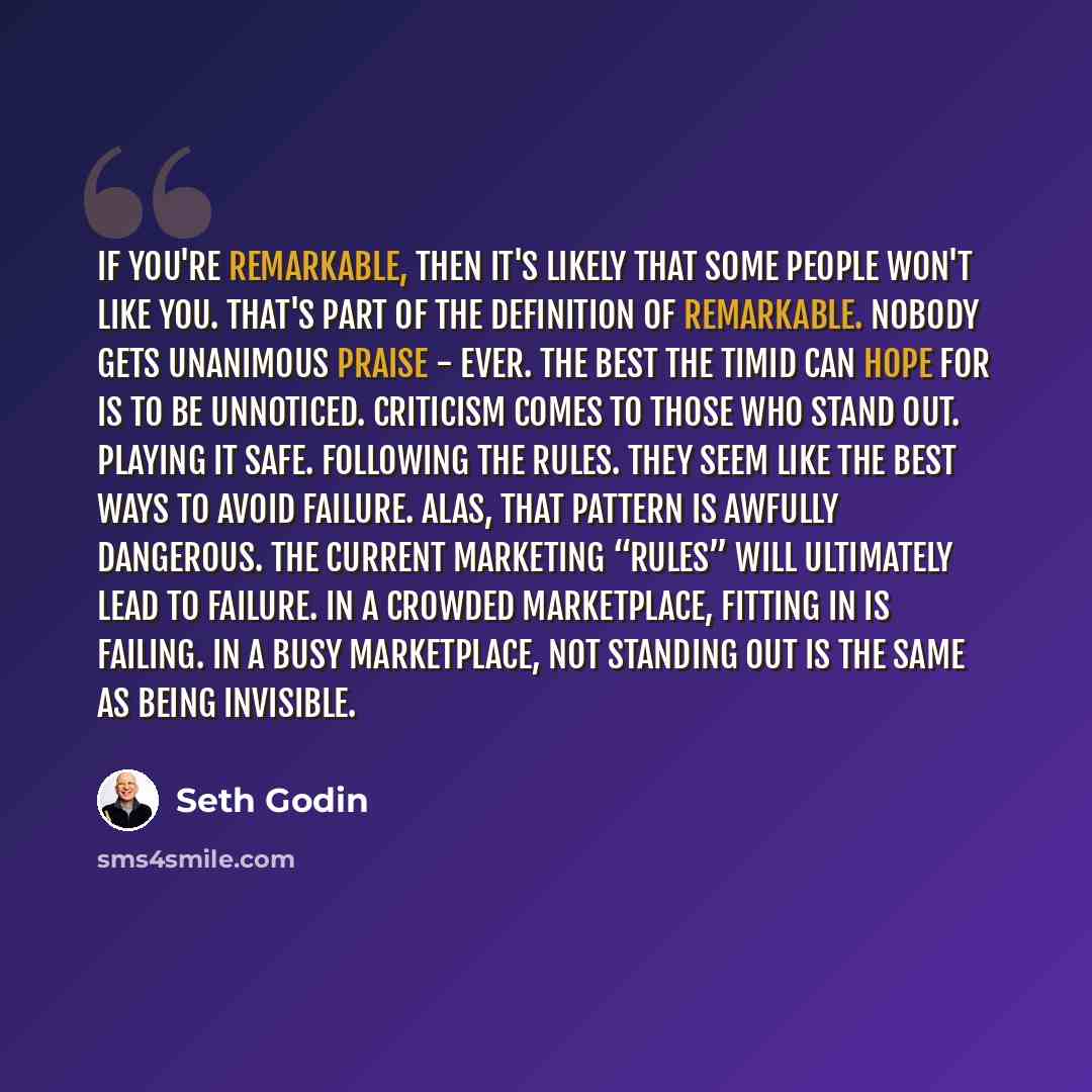“If you're remarkable, then it's likely that some people won't like you. That's part of the definition of remarkable. Nobody gets unanimous praise - ever. The best the timid can hope for is to be unnoticed. Criticism comes to those who stand out. Playing it safe. Following the rules. They seem like…” quote by Seth Godin