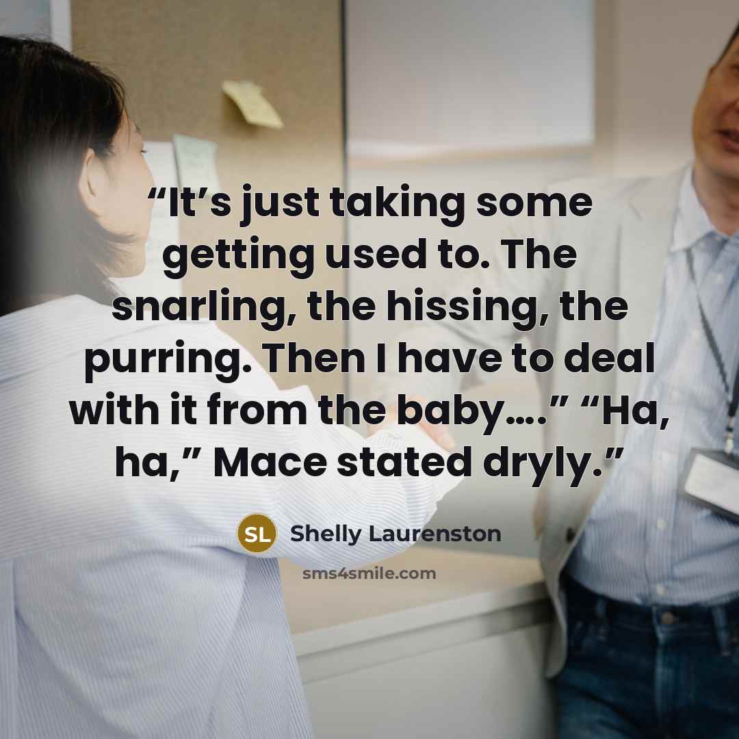“It’s just taking some getting used to. The snarling, the hissing, the purring. Then I have to deal with it from the baby….” “Ha, ha,” Mace stated dryly.” quote by Shelly Laurenston
