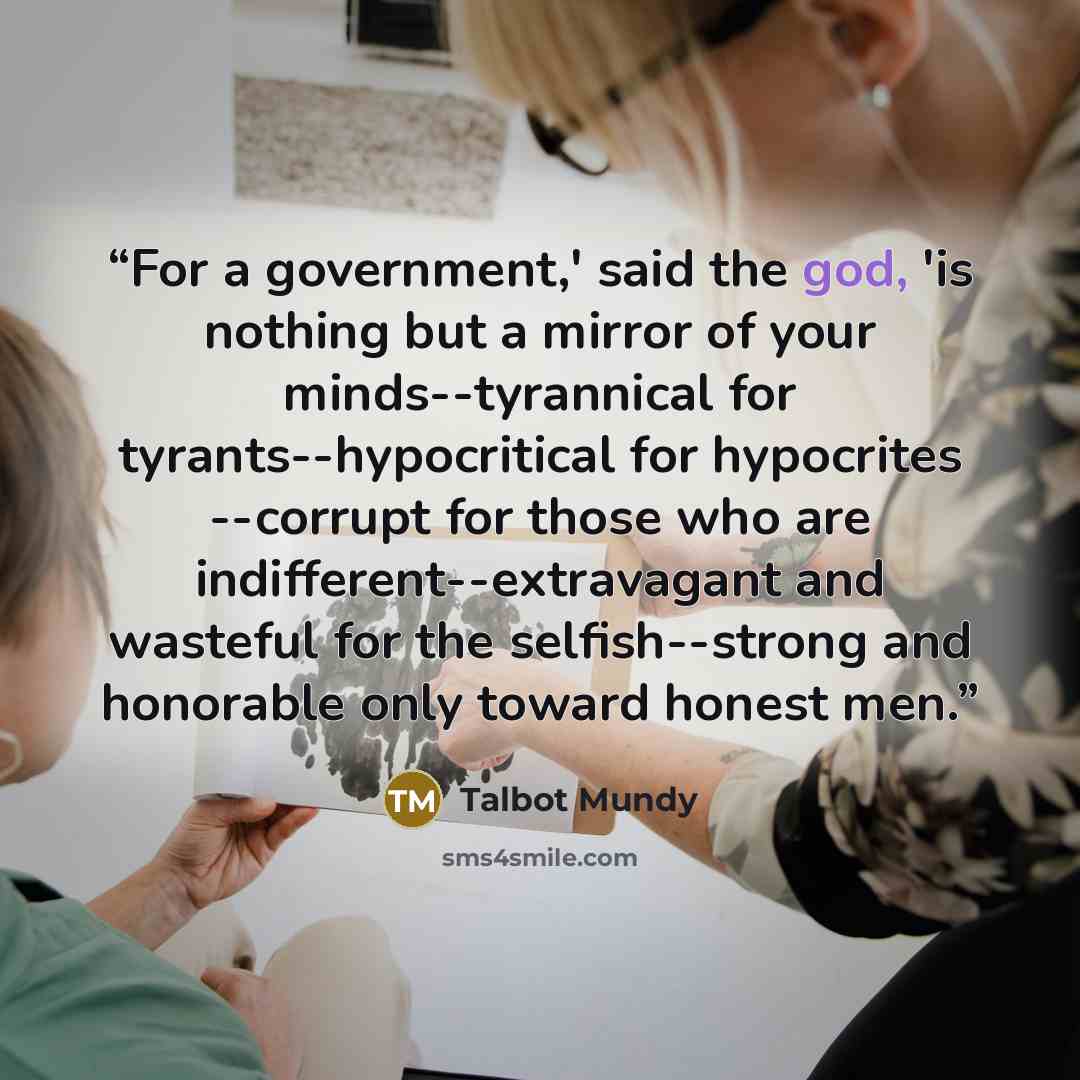 “For a government,' said the god, 'is nothing but a mirror of your minds--tyrannical for tyrants--hypocritical for hypocrites --corrupt for those who are indifferent--extravagant and wasteful for the selfish--strong and honorable only toward honest men.” quote by Talbot Mundy