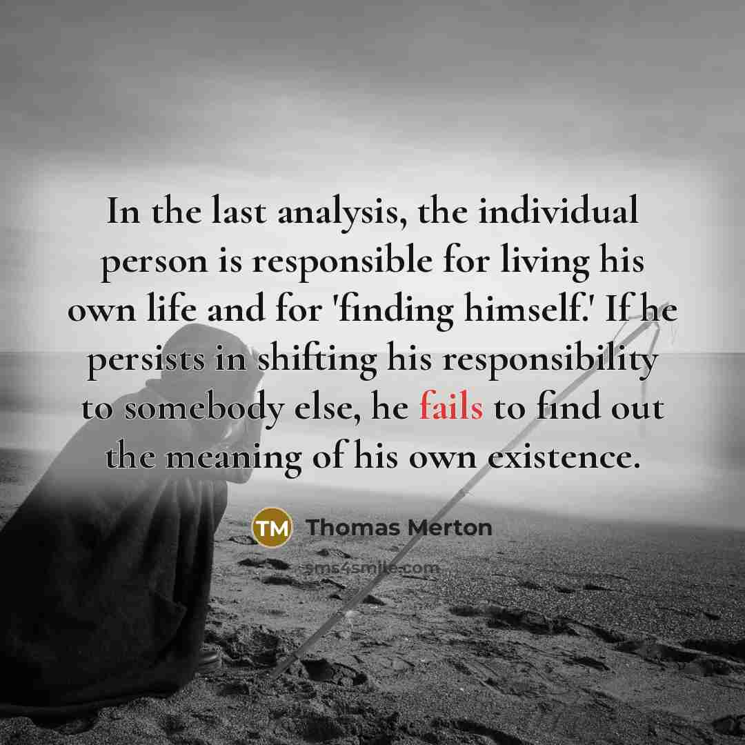 “In the last analysis, the individual person is responsible for living his own life and for 'finding himself.' If he persists in shifting his responsibility to somebody else, he fails to find out the meaning of his own existence.” quote by Thomas Merton