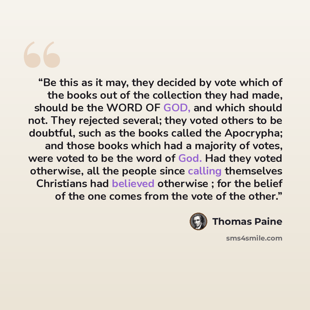 “Be this as it may, they decided by vote which of the books out of the collection they had made, should be the WORD OF GOD, and which should not. They rejected several; they voted others to be doubtful, such as the books called the Apocrypha; and those books which had a majority of votes, were…” quote by Thomas Paine