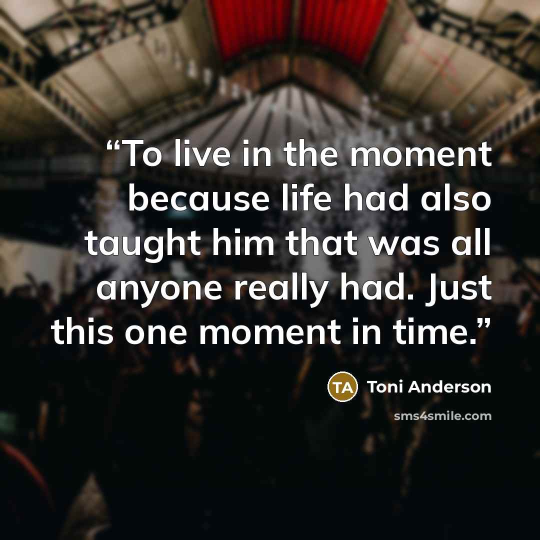 “To live in the moment because life had also taught him that was all anyone really had. Just this one moment in time.” quote by Toni Anderson