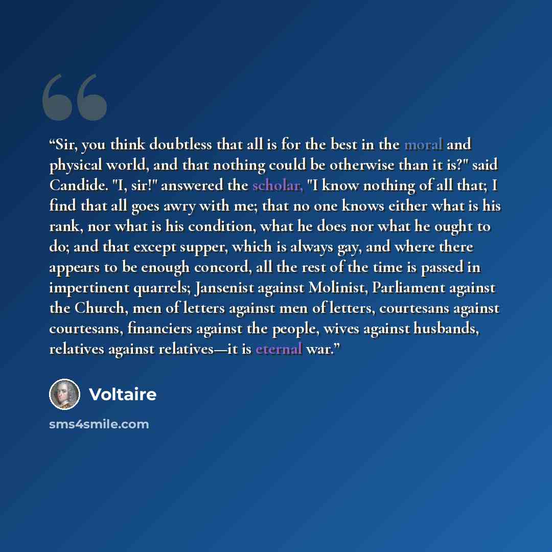 “Sir, you think doubtless that all is for the best in the moral and physical world, and that nothing could be otherwise than it is?" said Candide. "I, sir!" answered the scholar, "I know nothing of all that; I find that all goes awry with me; that no one knows either what is his rank, nor what is…” quote by Voltaire