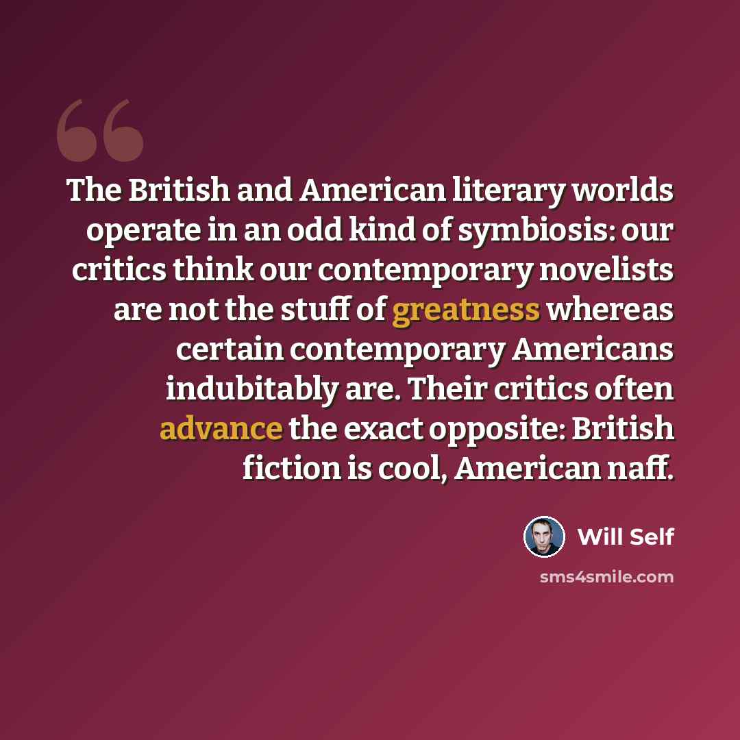 “The British and American literary worlds operate in an odd kind of symbiosis: our critics think our contemporary novelists are not the stuff of greatness whereas certain contemporary Americans indubitably are. Their critics often advance the exact opposite: British fiction is cool, American naff.” quote by Will Self