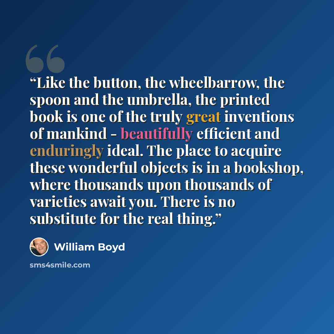 “Like the button, the wheelbarrow, the spoon and the umbrella, the printed book is one of the truly great inventions of mankind - beautifully efficient and enduringly ideal. The place to acquire these wonderful objects is in a bookshop, where thousands upon thousands of varieties await you. There…” quote by William Boyd