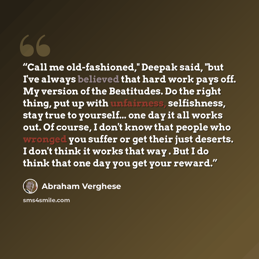 “Call me old-fashioned," Deepak said, "but I've always believed that hard work pays off. My version of the Beatitudes. Do the right thing, put up with unfairness, selfishness, stay true to yourself... one day it all works out. Of course, I don't know that people who wronged you suffer or get their…” quote by Abraham Verghese