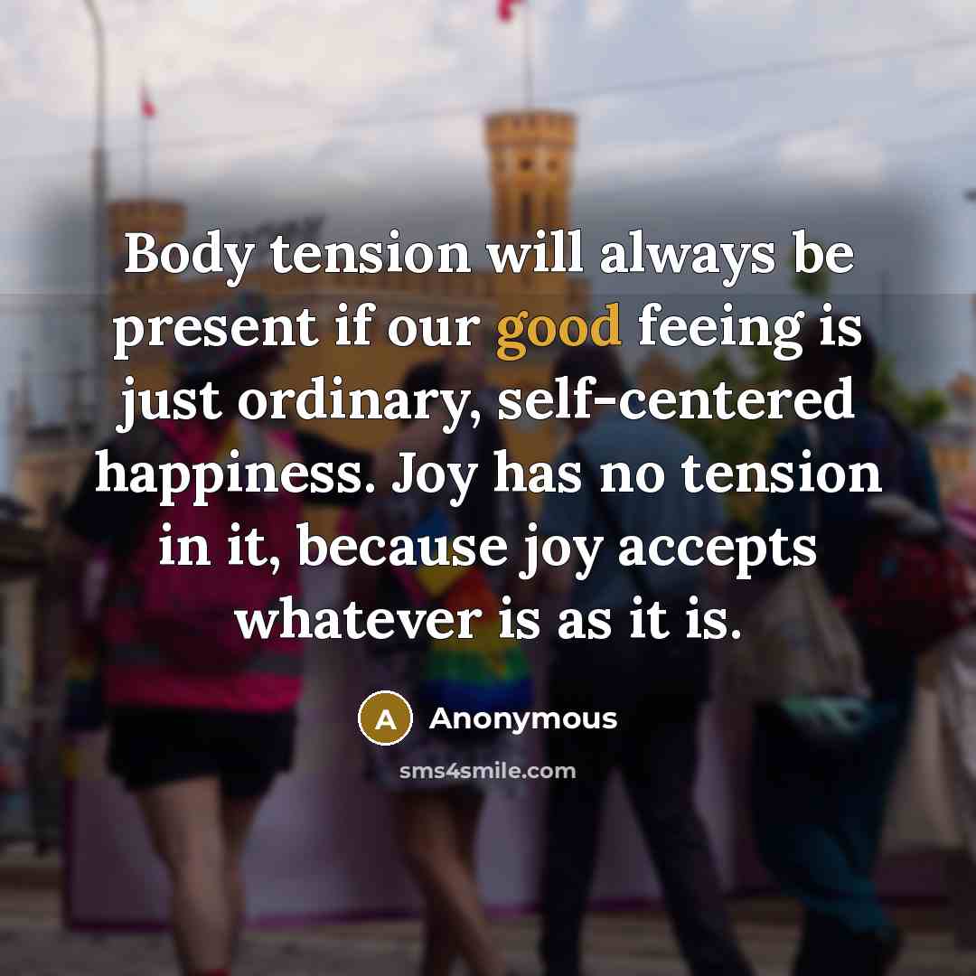 “Body tension will always be present if our good feeing is just ordinary, self-centered happiness. Joy has no tension in it, because joy accepts whatever is as it is.” quote by Anonymous