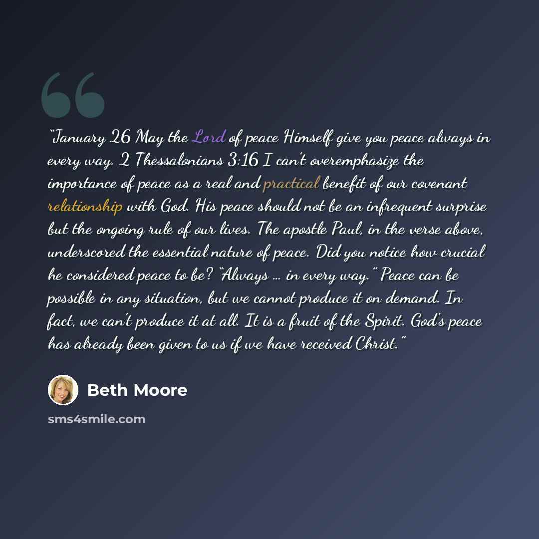 “January 26 May the Lord of peace Himself give you peace always in every way. 2 Thessalonians 3:16 I can't overemphasize the importance of peace as a real and practical benefit of our covenant relationship with God. His peace should not be an infrequent surprise but the ongoing rule of our lives…” quote by Beth Moore