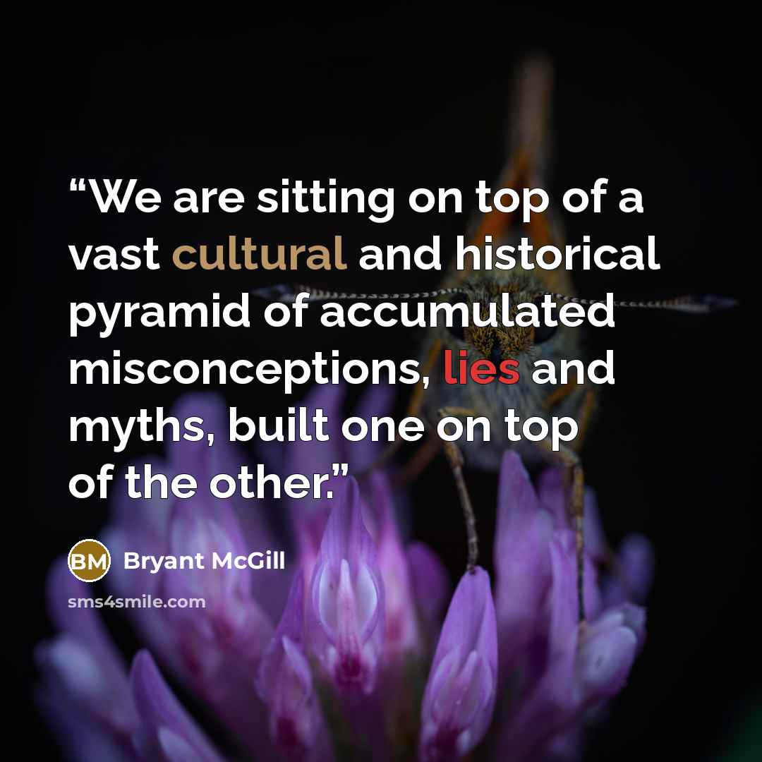 “We are sitting on top of a vast cultural and historical pyramid of accumulated misconceptions, lies and myths, built one on top of the other.” quote by Bryant McGill
