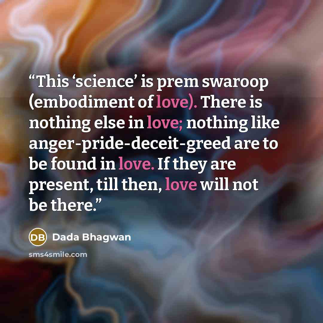 “This ‘science’ is prem swaroop (embodiment of love). There is nothing else in love; nothing like anger-pride-deceit-greed are to be found in love. If they are present, till then, love will not be there.” quote by Dada Bhagwan