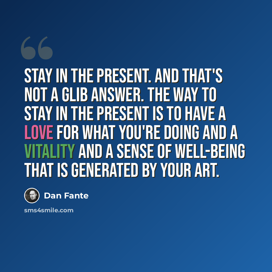 “Stay in the present. And that's not a glib answer. The way to stay in the present is to have a love for what you're doing and a vitality and a sense of well-being that is generated by your art.” quote by Dan Fante