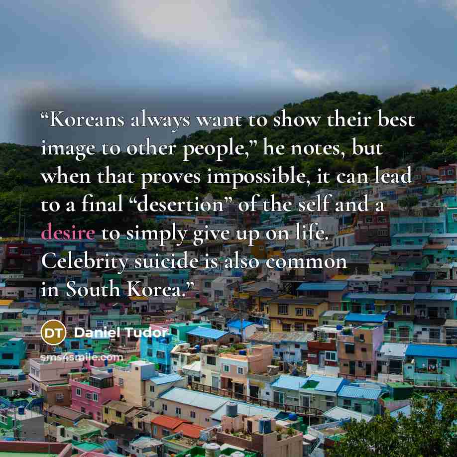 “Koreans always want to show their best image to other people,” he notes, but when that proves impossible, it can lead to a final “desertion” of the self and a desire to simply give up on life. Celebrity suicide is also common in South Korea.” quote by Daniel Tudor