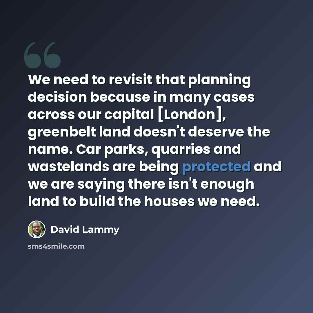 “We need to revisit that planning decision because in many cases across our capital [London], greenbelt land doesn't deserve the name. Car parks, quarries and wastelands are being protected and we are saying there isn't enough land to build the houses we need.” quote by David Lammy