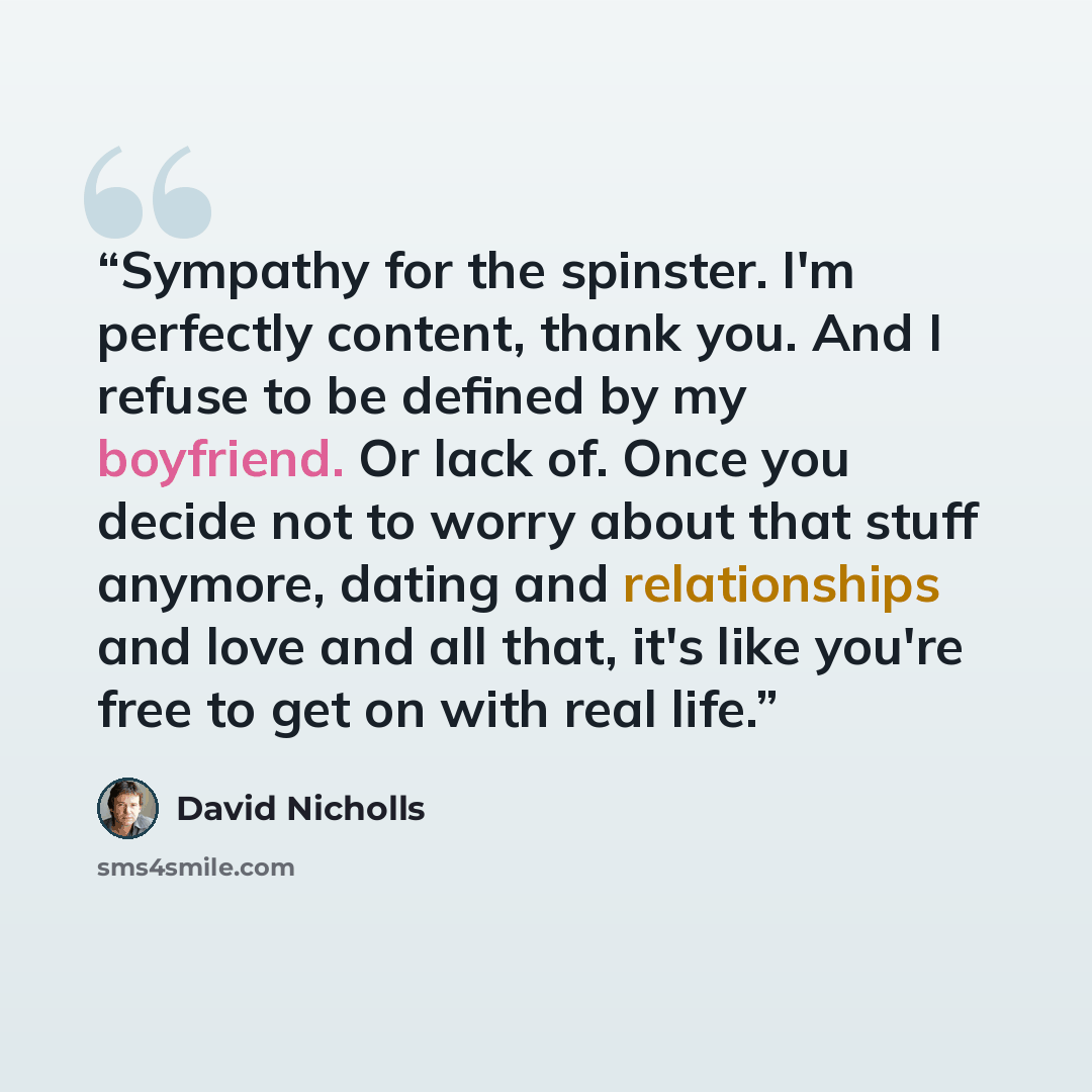 “Sympathy for the spinster. I'm perfectly content, thank you. And I refuse to be defined by my boyfriend. Or lack of. Once you decide not to worry about that stuff anymore, dating and relationships and love and all that, it's like you're free to get on with real life.” quote by David Nicholls