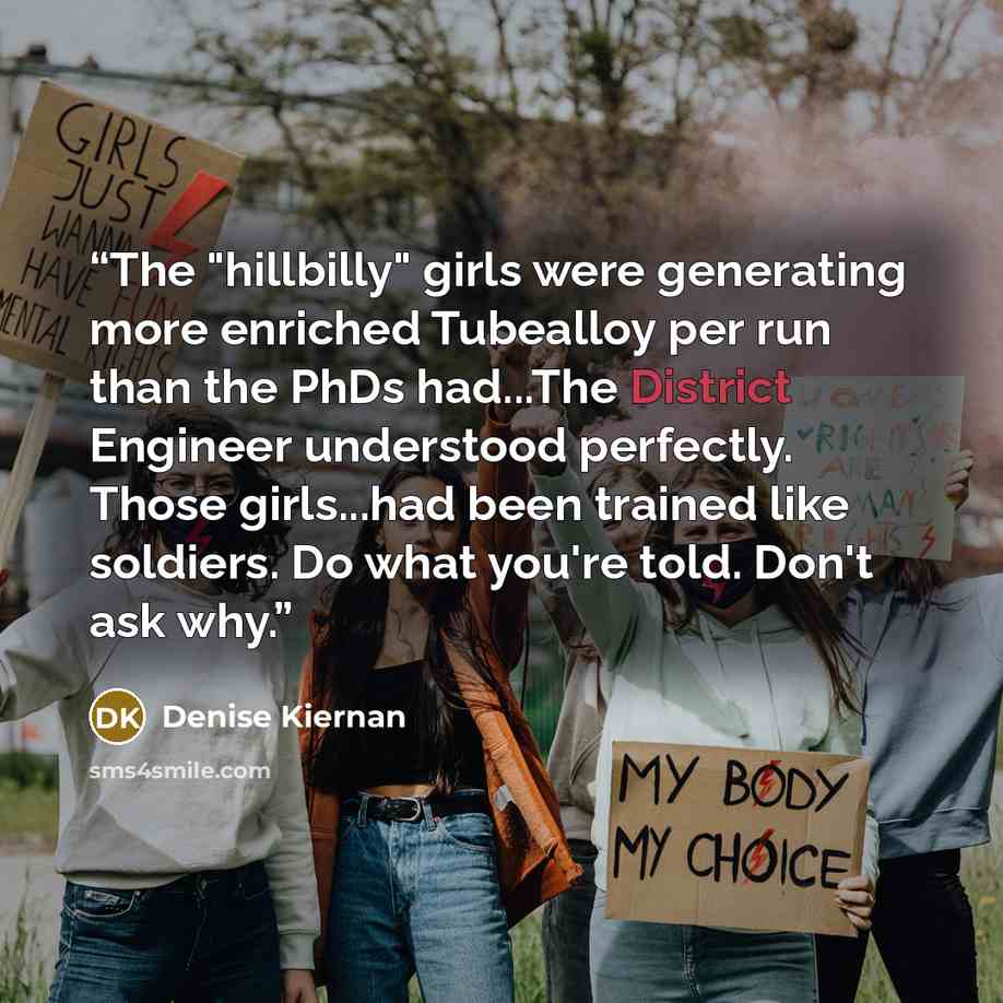 “The "hillbilly" girls were generating more enriched Tubealloy per run than the PhDs had...The District Engineer understood perfectly. Those girls...had been trained like soldiers. Do what you're told. Don't ask why.” quote by Denise Kiernan