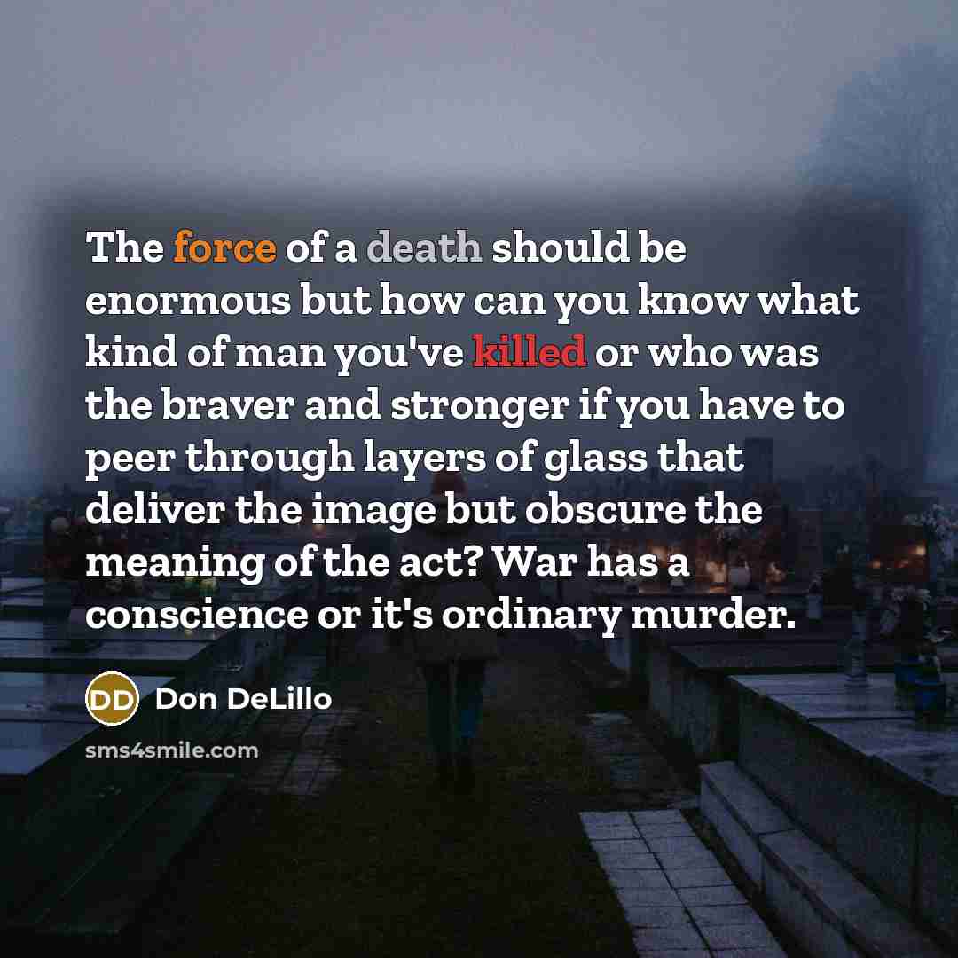 “The force of a death should be enormous but how can you know what kind of man you've killed or who was the braver and stronger if you have to peer through layers of glass that deliver the image but obscure the meaning of the act? War has a conscience or it's ordinary murder.” quote by Don DeLillo