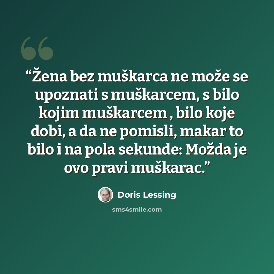 “Žena bez muškarca ne može se upoznati s muškarcem, s bilo kojim muškarcem , bilo koje dobi, a da ne pomisli, makar to bilo i na pola sekunde: Možda je ovo pravi muškarac.” quote by Doris Lessing
