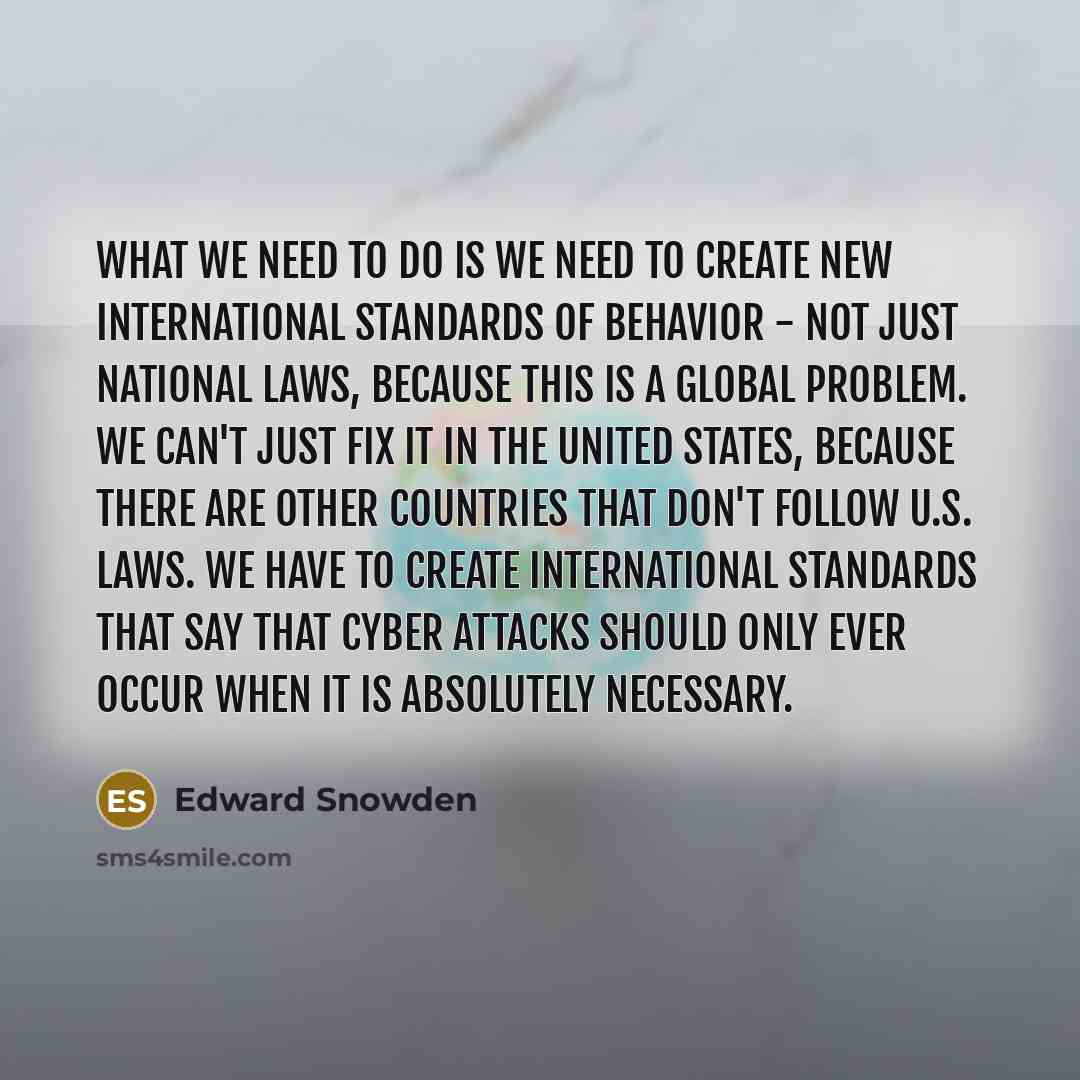 “What we need to do is we need to create new international standards of behavior - not just national laws, because this is a global problem. We can't just fix it in the United States, because there are other countries that don't follow U.S. laws. We have to create international standards that say…” quote by Edward Snowden