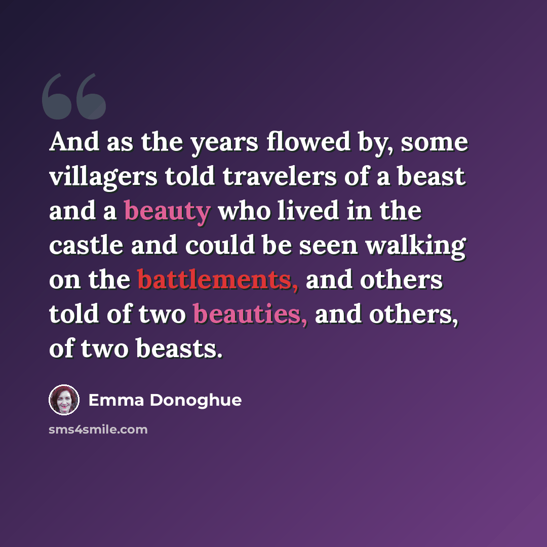 “And as the years flowed by, some villagers told travelers of a beast and a beauty who lived in the castle and could be seen walking on the battlements, and others told of two beauties, and others, of two beasts.” quote by Emma Donoghue