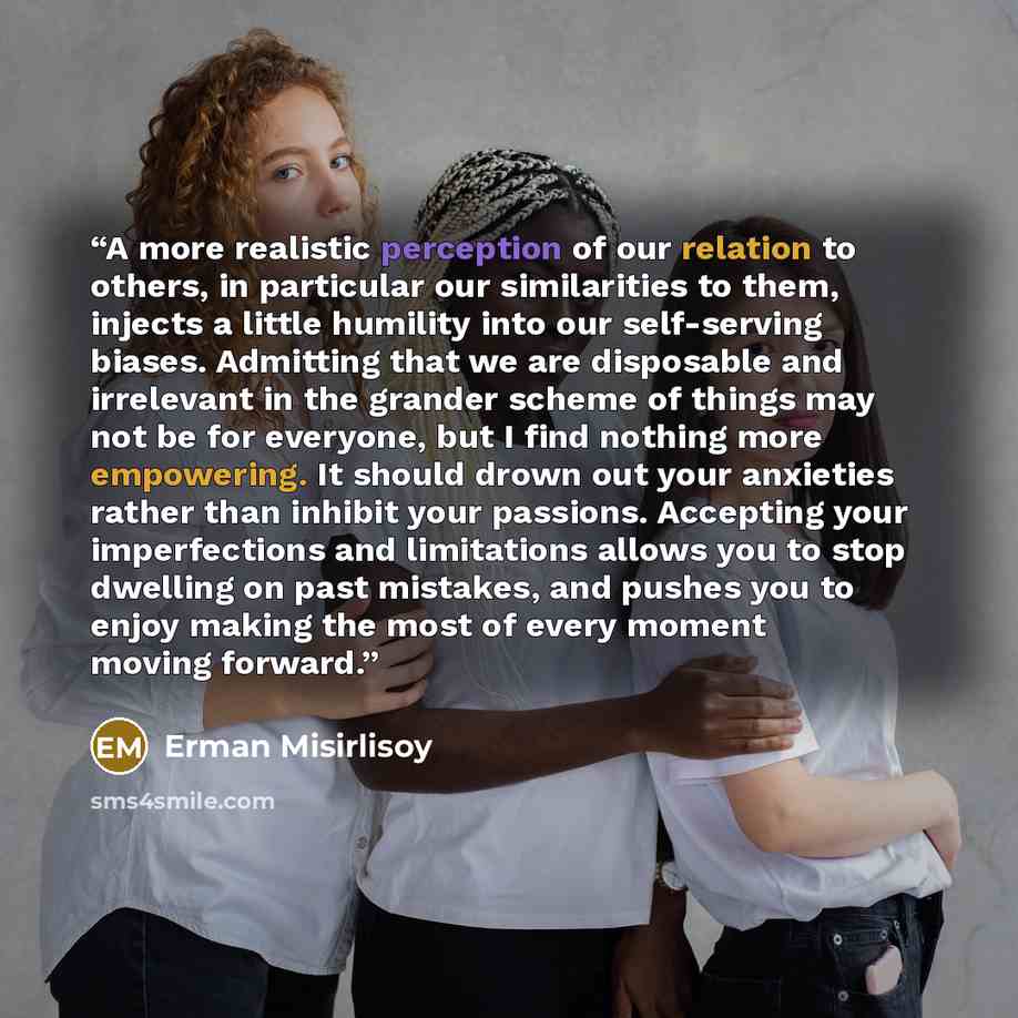 “A more realistic perception of our relation to others, in particular our similarities to them, injects a little humility into our self-serving biases. Admitting that we are disposable and irrelevant in the grander scheme of things may not be for everyone, but I find nothing more empowering. It…” quote by Erman Misirlisoy