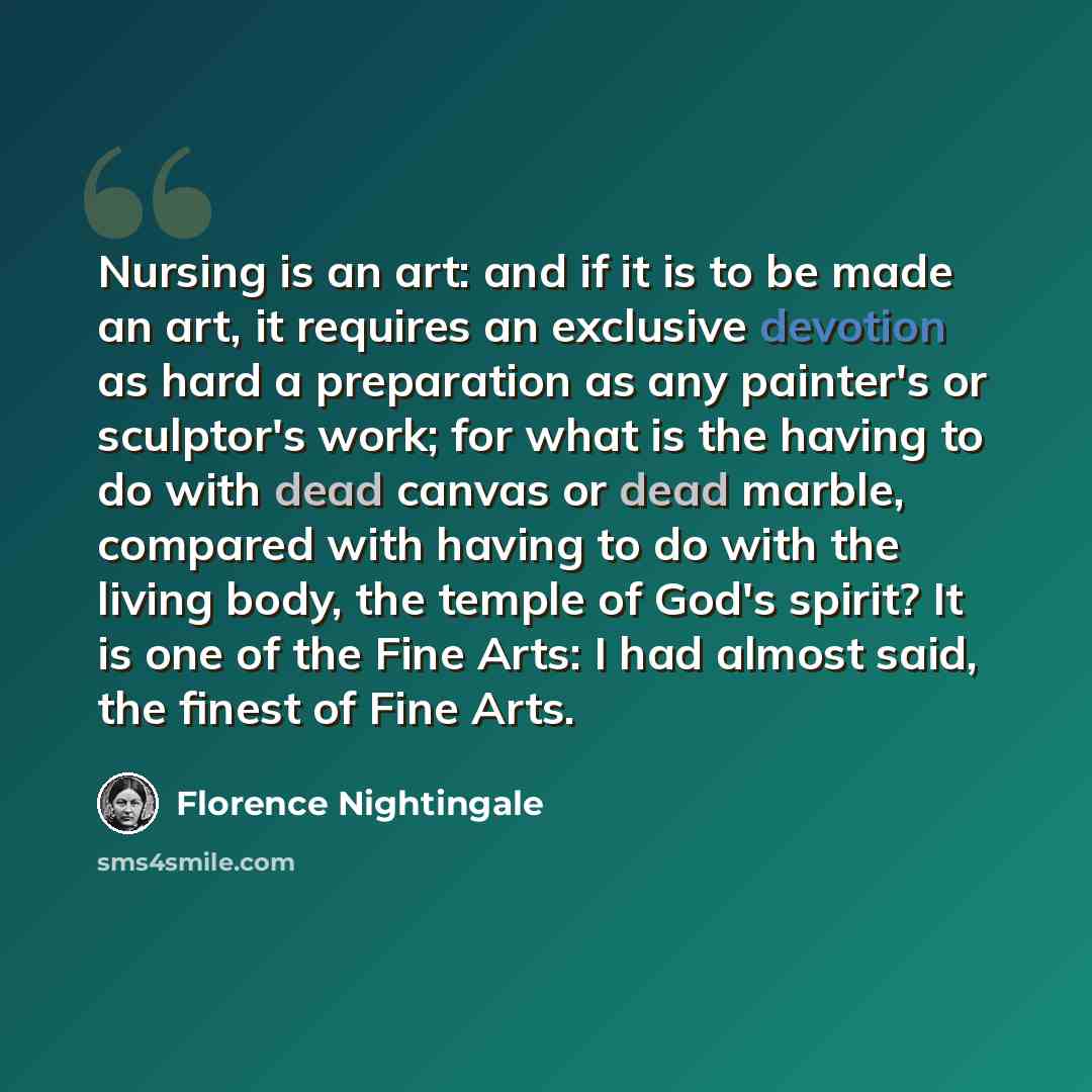 “Nursing is an art: and if it is to be made an art, it requires an exclusive devotion as hard a preparation as any painter's or sculptor's work; for what is the having to do with dead canvas or dead marble, compared with having to do with the living body, the temple of God's spirit? It is one of…” quote by Florence Nightingale