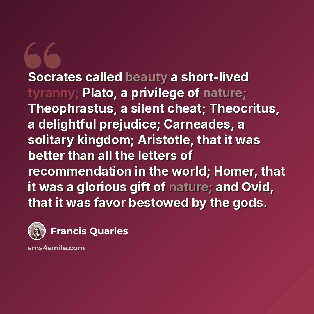 “Socrates called beauty a short-lived tyranny; Plato, a privilege of nature; Theophrastus, a silent cheat; Theocritus, a delightful prejudice; Carneades, a solitary kingdom; Aristotle, that it was better than all the letters of recommendation in the world; Homer, that it was a glorious gift of…” quote by Francis Quarles