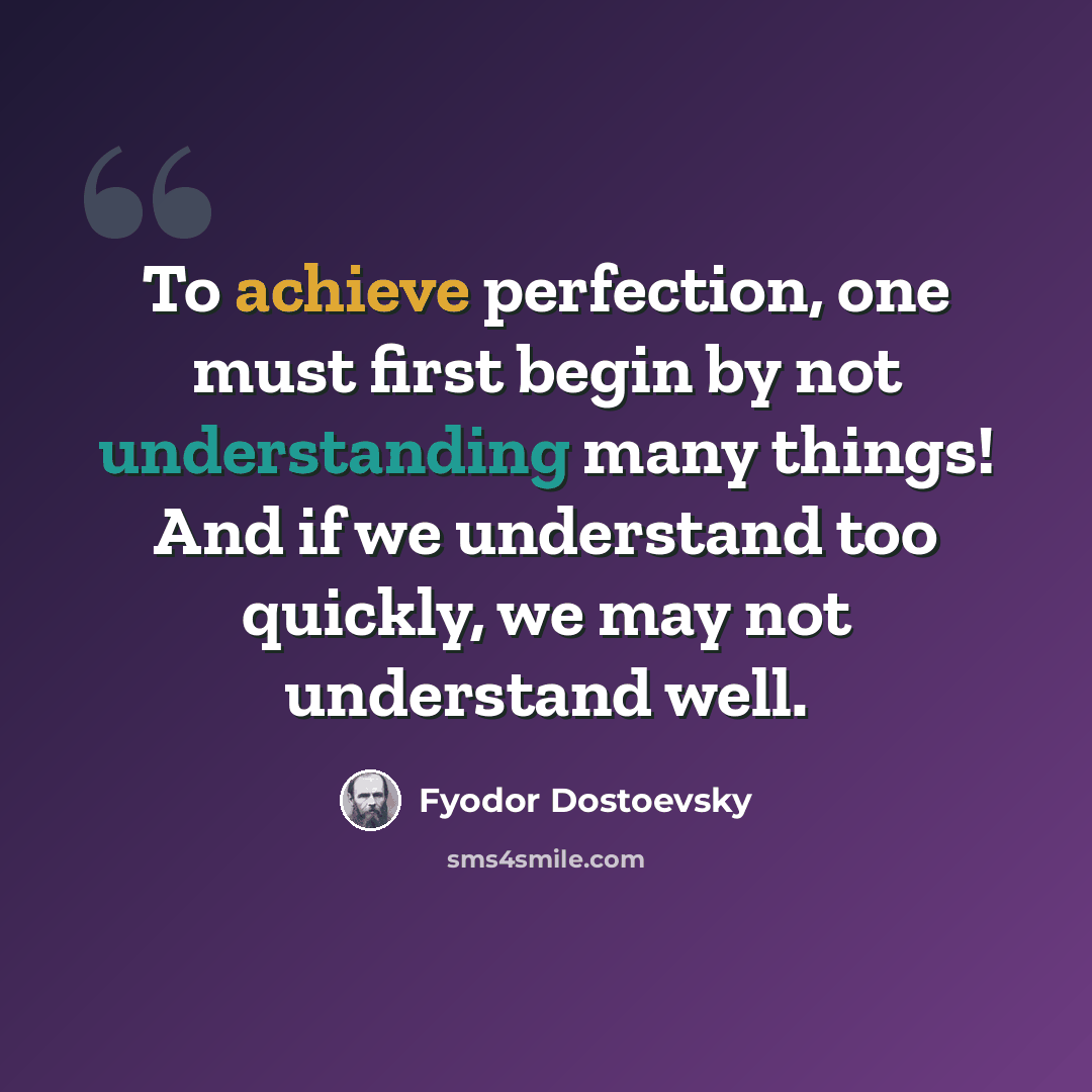 “To achieve perfection, one must first begin by not understanding many things! And if we understand too quickly, we may not understand well.” quote by Fyodor Dostoevsky