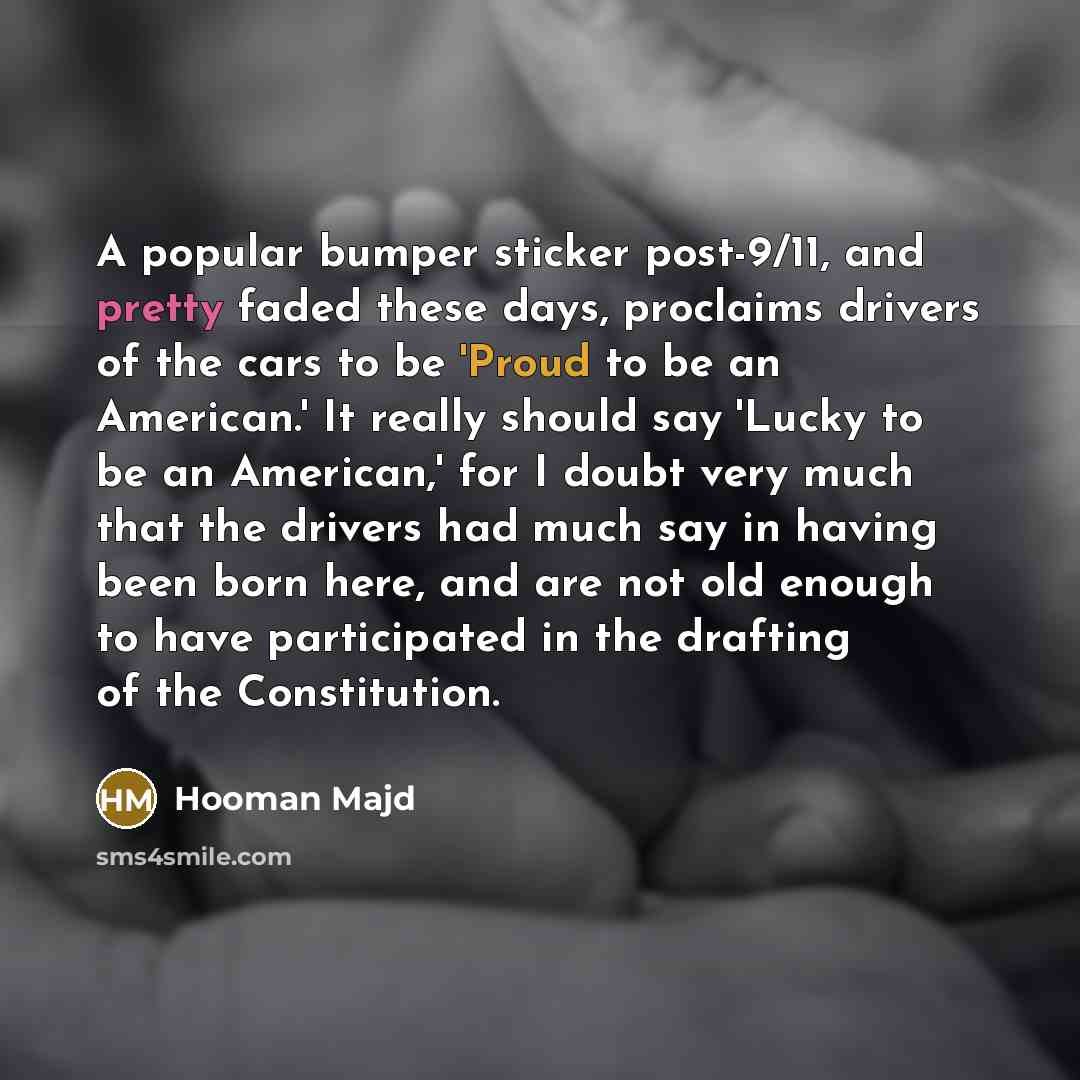 “A popular bumper sticker post-9/11, and pretty faded these days, proclaims drivers of the cars to be 'Proud to be an American.' It really should say 'Lucky to be an American,' for I doubt very much that the drivers had much say in having been born here, and are not old enough to have participated…” quote by Hooman Majd