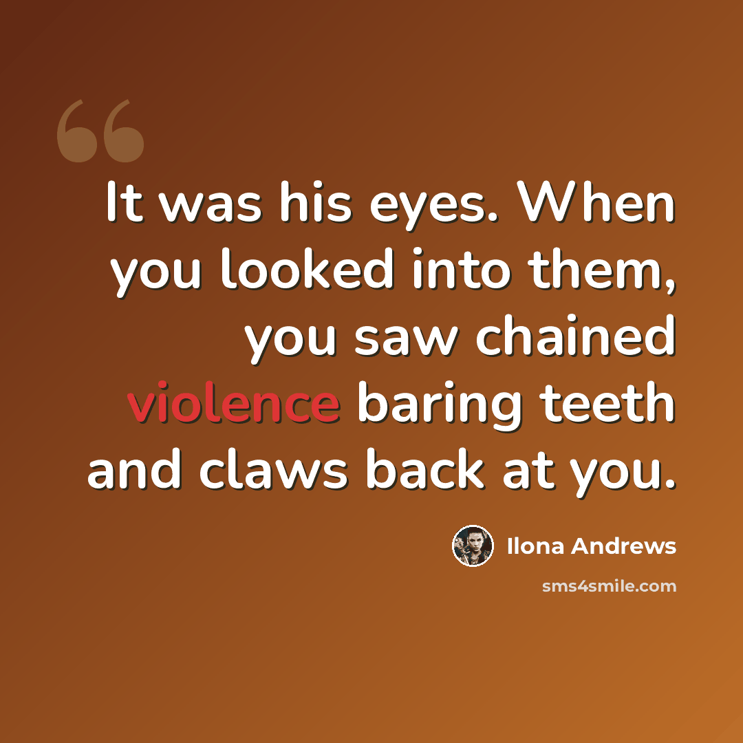 “It was his eyes. When you looked into them, you saw chained violence baring teeth and claws back at you.” quote by Ilona Andrews
