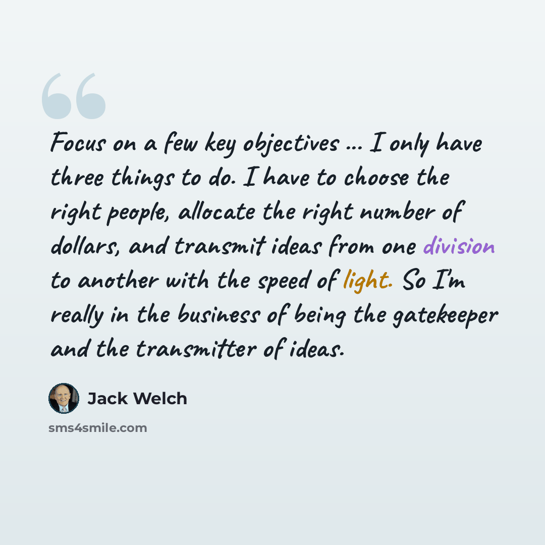 “Focus on a few key objectives ... I only have three things to do. I have to choose the right people, allocate the right number of dollars, and transmit ideas from one division to another with the speed of light. So I'm really in the business of being the gatekeeper and the transmitter of ideas.” quote by Jack Welch