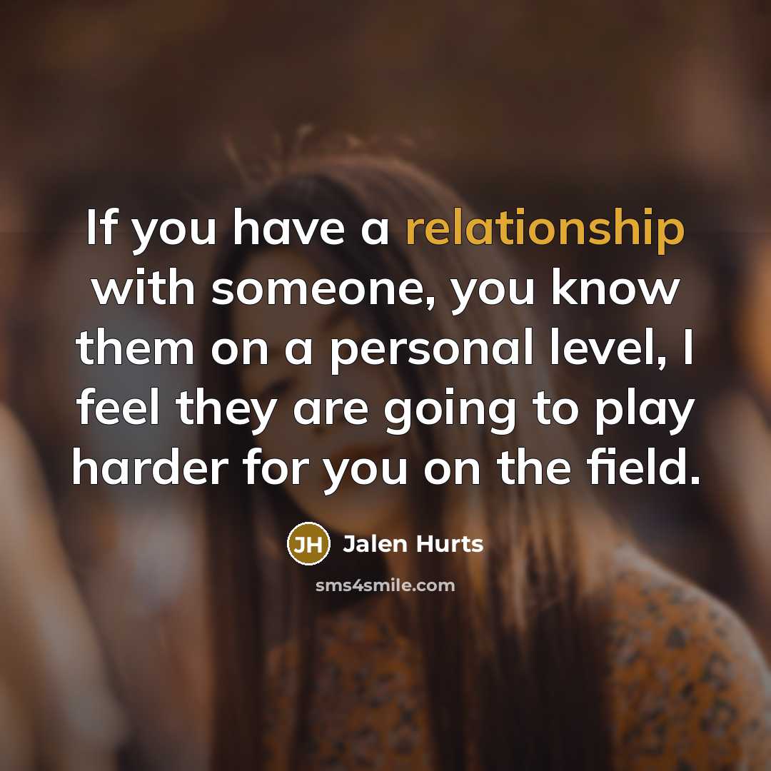 “If you have a relationship with someone, you know them on a personal level, I feel they are going to play harder for you on the field.” quote by Jalen Hurts
