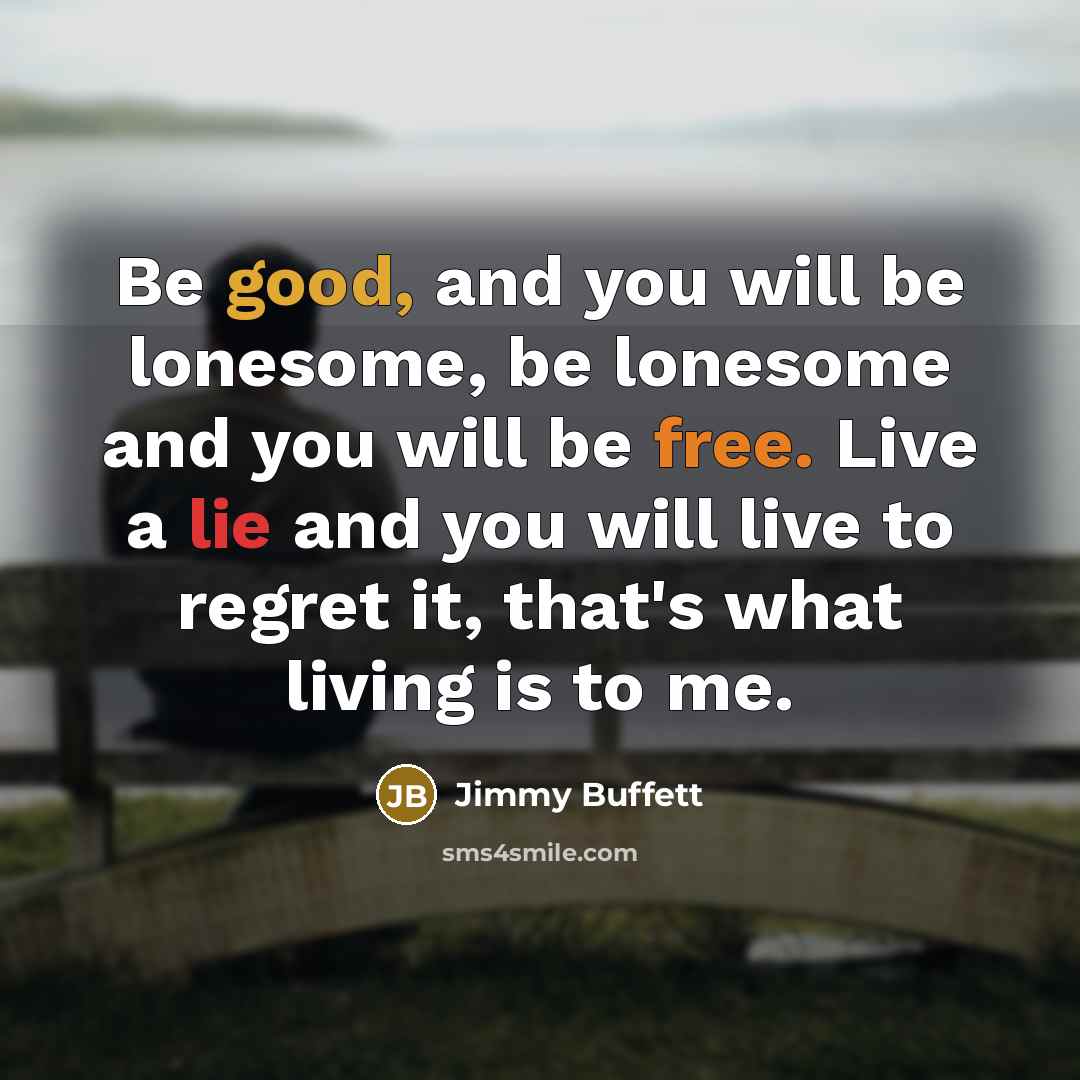 “Be good, and you will be lonesome, be lonesome and you will be free. Live a lie and you will live to regret it, that's what living is to me.” quote by Jimmy Buffett