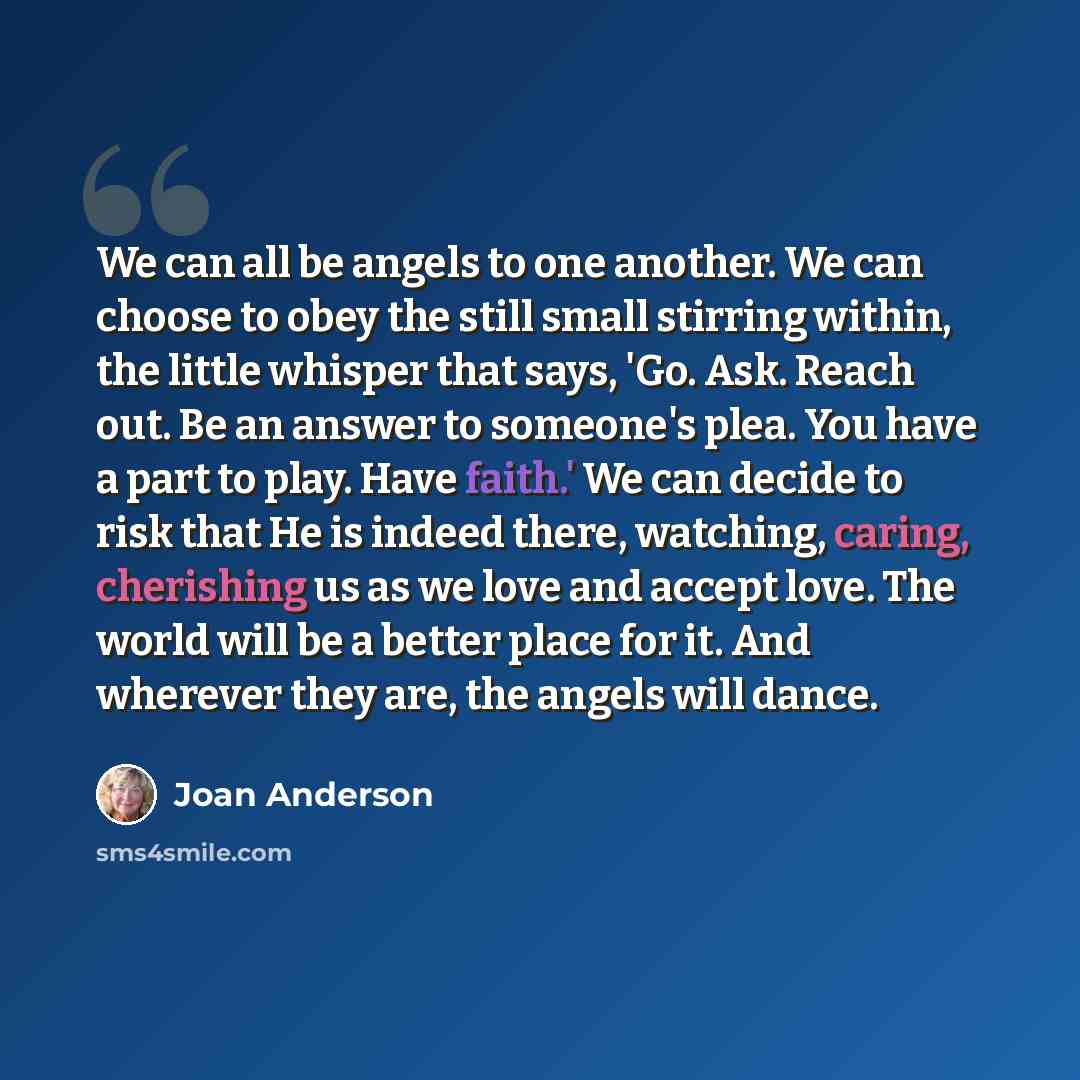 “We can all be angels to one another. We can choose to obey the still small stirring within, the little whisper that says, 'Go. Ask. Reach out. Be an answer to someone's plea. You have a part to play. Have faith.' We can decide to risk that He is indeed there, watching, caring, cherishing us as we…” quote by Joan Anderson