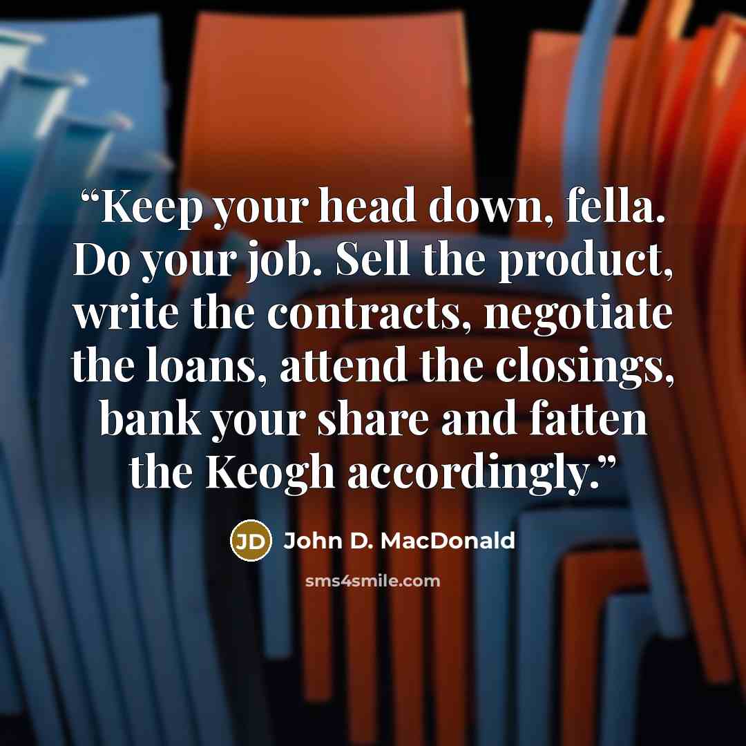 “Keep your head down, fella. Do your job. Sell the product, write the contracts, negotiate the loans, attend the closings, bank your share and fatten the Keogh accordingly.” quote by John D. MacDonald