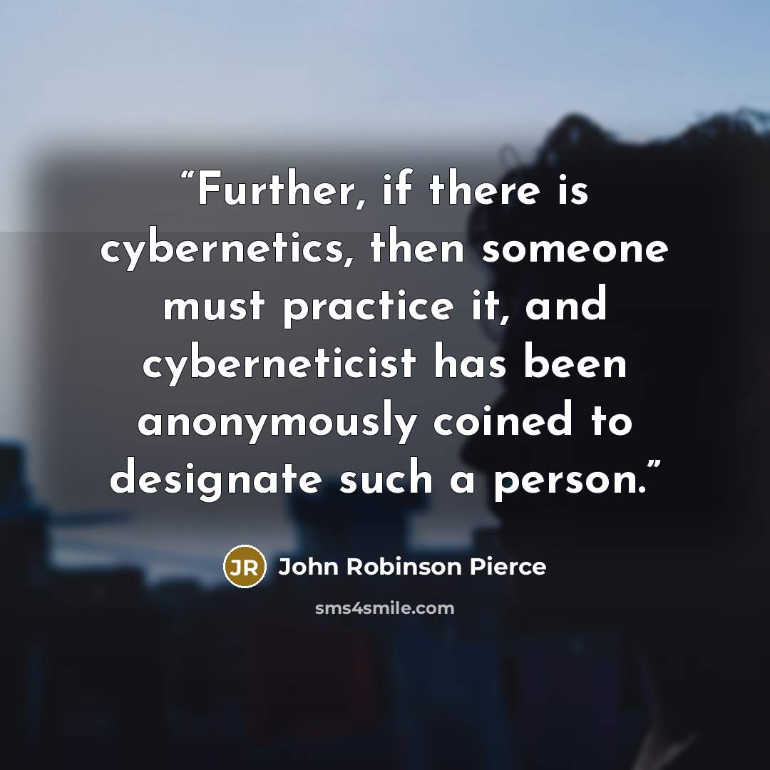 “Further, if there is cybernetics, then someone must practice it, and cyberneticist has been anonymously coined to designate such a person.” quote by John Robinson Pierce