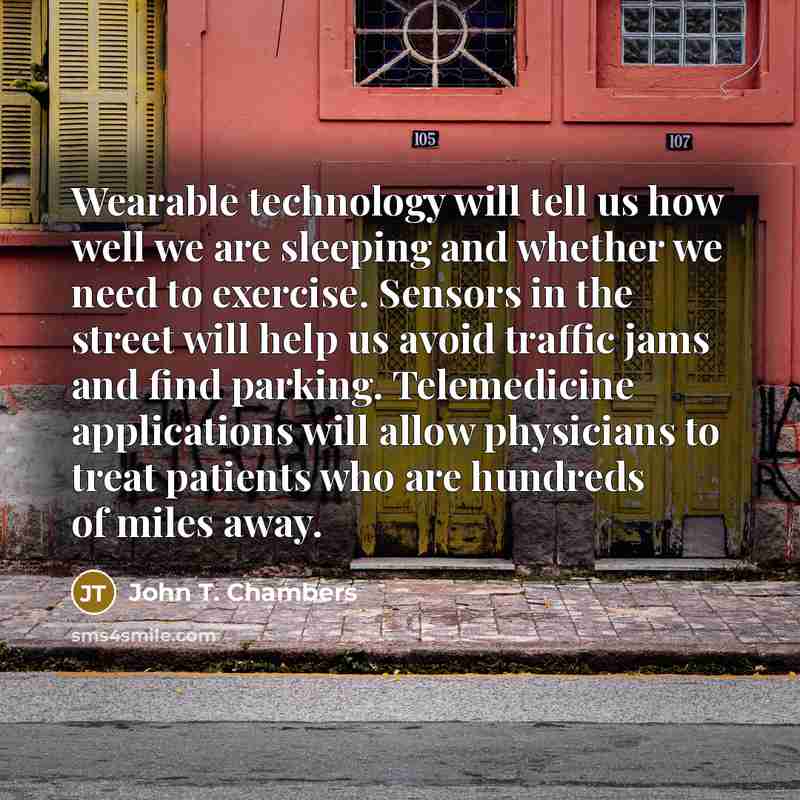 “Wearable technology will tell us how well we are sleeping and whether we need to exercise. Sensors in the street will help us avoid traffic jams and find parking. Telemedicine applications will allow physicians to treat patients who are hundreds of miles away.” quote by John T. Chambers