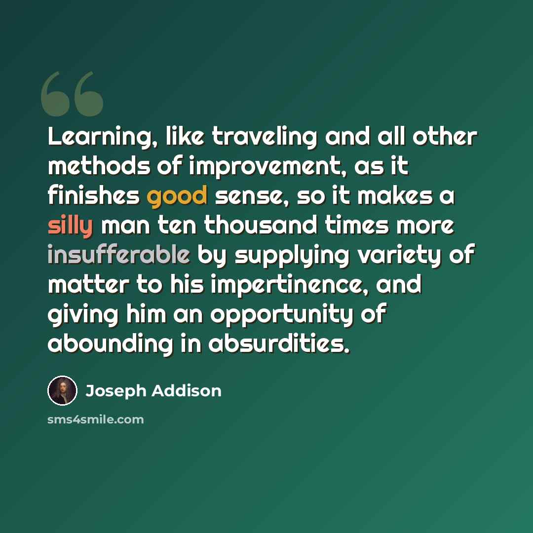 “Learning, like traveling and all other methods of improvement, as it finishes good sense, so it makes a silly man ten thousand times more insufferable by supplying variety of matter to his impertinence, and giving him an opportunity of abounding in absurdities.” quote by Joseph Addison