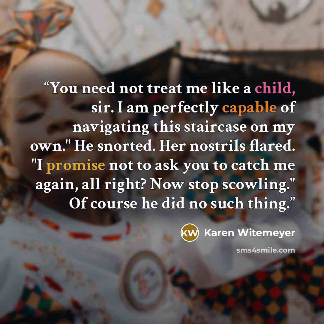 “You need not treat me like a child, sir. I am perfectly capable of navigating this staircase on my own." He snorted. Her nostrils flared. "I promise not to ask you to catch me again, all right? Now stop scowling." Of course he did no such thing.” quote by Karen Witemeyer