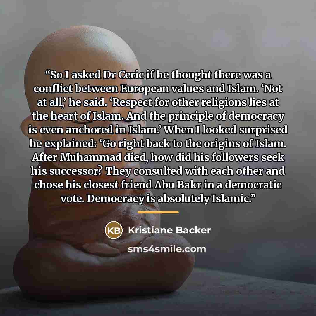 “So I asked Dr Ceric if he thought there was a conflict between European values and Islam. ‘Not at all,’ he said. ‘Respect for other religions lies at the heart of Islam. And the principle of democracy is even anchored in Islam.’ When I looked surprised he explained: ‘Go right back to the origins…” quote by Kristiane Backer