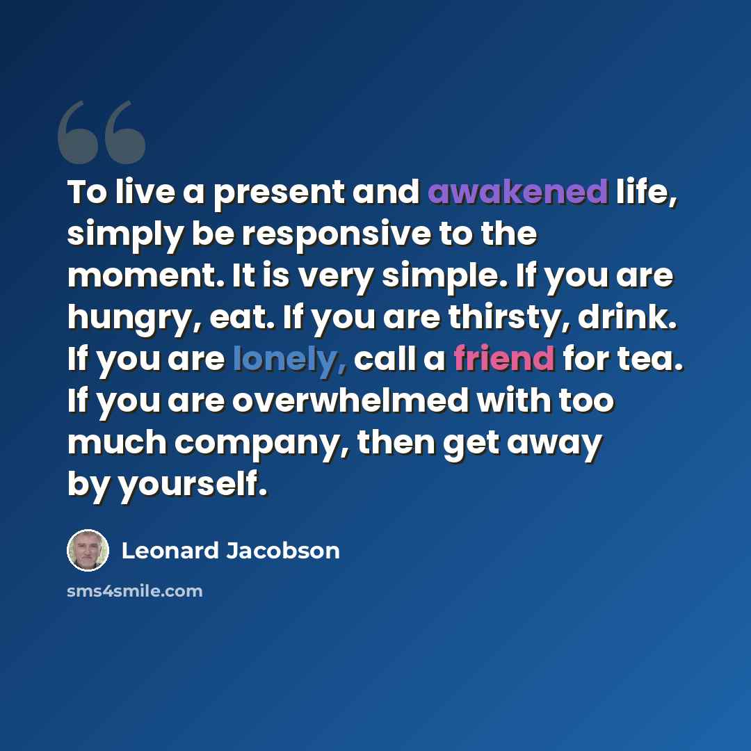 “To live a present and awakened life, simply be responsive to the moment. It is very simple. If you are hungry, eat. If you are thirsty, drink. If you are lonely, call a friend for tea. If you are overwhelmed with too much company, then get away by yourself.” quote by Leonard Jacobson