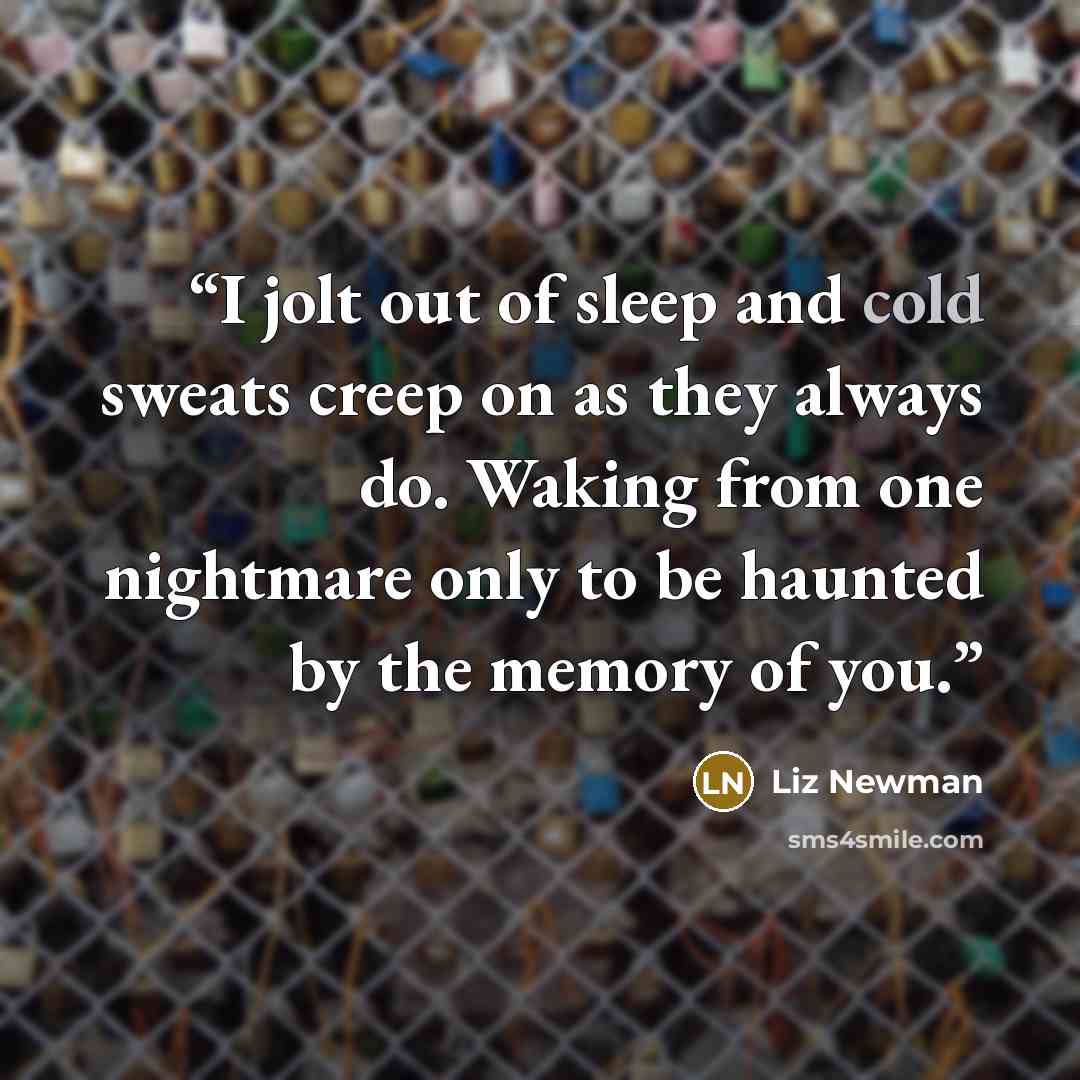 “I jolt out of sleep and cold sweats creep on as they always do. Waking from one nightmare only to be haunted by the memory of you.” quote by Liz Newman